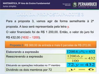 Para a proposta 3, vamos agir de forma semelhante à 2ª
proposta. A taxa será representada pela letra y.
O valor financiado foi de R$ 1 200,00. Então, o valor do juro foi
R$ 432,00 (1632 – 1200).
432
%
.
6
.
1200 
y
432
100
.
6
.
1200

y
Elaborando a expressão
Reescrevendo a expressão
Efetuando as operações indicadas no 1º membro
Dividindo os dois membros por 72
432
.
72 
y
6

y
Proposta 3: R$ 300,00 de entrada e mais 6 parcelas de R$ 272,00.
MATEMÁTICA, 9º Ano do Ensino Fundamental
Juros simples
 