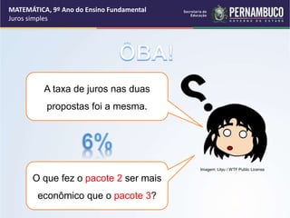 A taxa de juros nas duas
propostas foi a mesma.
O que fez o pacote 2 ser mais
econômico que o pacote 3?
MATEMÁTICA, 9º Ano do Ensino Fundamental
Juros simples
Imagem: Lilyu / WTF Public License
 