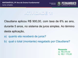 Claudiana aplicou R$ 900,00, com taxa de 6% ao ano,
durante 5 anos, no sistema de juros simples. Ao término
desta aplicação,
a) quanto ela receberá de juros?
b) qual o total (montante) resgatado por Claudiana?
Resposta
a) R$ 270,00
b) R$ 1 170,00
MATEMÁTICA, 9º Ano do Ensino Fundamental
Juros simples
 