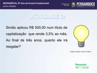 Simão aplicou R$ 500,00 num título de
capitalização que rende 3,5% ao mês.
Ao final de três anos, quanto ele irá
resgatar?
Resposta
R$ 1 130,00
MATEMÁTICA, 9º Ano do Ensino Fundamental
Juros simples
Imagem: Elembis / Domínio Público.
 