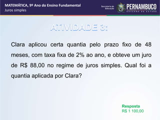 Clara aplicou certa quantia pelo prazo fixo de 48
meses, com taxa fixa de 2% ao ano, e obteve um juro
de R$ 88,00 no regime de juros simples. Qual foi a
quantia aplicada por Clara?
Resposta
R$ 1 100,00
MATEMÁTICA, 9º Ano do Ensino Fundamental
Juros simples
 