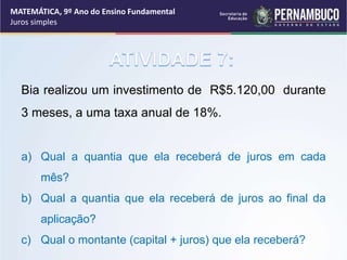 Bia realizou um investimento de R$5.120,00 durante
3 meses, a uma taxa anual de 18%.
a) Qual a quantia que ela receberá de juros em cada
mês?
b) Qual a quantia que ela receberá de juros ao final da
aplicação?
c) Qual o montante (capital + juros) que ela receberá?
MATEMÁTICA, 9º Ano do Ensino Fundamental
Juros simples
 
