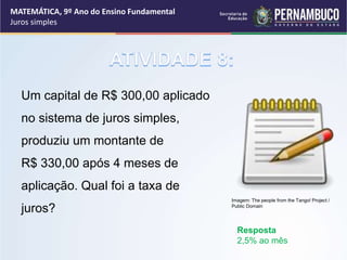 Um capital de R$ 300,00 aplicado
no sistema de juros simples,
produziu um montante de
R$ 330,00 após 4 meses de
aplicação. Qual foi a taxa de
juros?
Resposta
2,5% ao mês
MATEMÁTICA, 9º Ano do Ensino Fundamental
Juros simples
Imagem: The people from the Tango! Project /
Public Domain
 