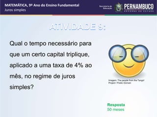Qual o tempo necessário para
que um certo capital triplique,
aplicado a uma taxa de 4% ao
mês, no regime de juros
simples?
Resposta
50 meses
MATEMÁTICA, 9º Ano do Ensino Fundamental
Juros simples
Imagem: The people from the Tango!
Project / Public Domain
 