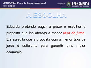Eduarda pretende pagar a prazo e escolher a
proposta que lhe ofereça a menor taxa de juros.
Ela acredita que a proposta com a menor taxa de
juros é suficiente para garantir uma maior
economia.
MATEMÁTICA, 9º Ano do Ensino Fundamental
Juros simples
 