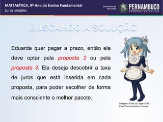 Eduarda quer pagar a prazo, então ela
deve optar pela proposta 2 ou pela
proposta 3. Ela deseja descobrir a taxa
de juros que está inserida em cada
proposta, para poder escolher de forma
mais consciente o melhor pacote.
MATEMÁTICA, 9º Ano do Ensino Fundamental
Juros simples
Imagem: Editor at Large / GNU
Free Documentation License
 