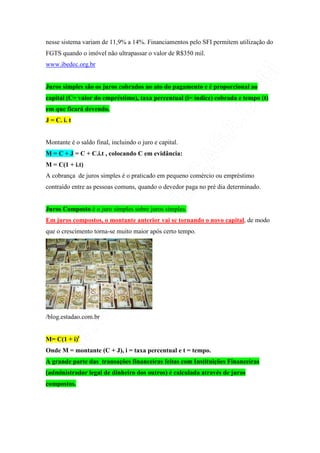 nesse sistema variam de 11,9% a 14%. Financiamentos pelo SFI permitem utilização do
FGTS quando o imóvel não ultrapassar o valor de R$350 mil.
www.ibedec.org.br


Juros simples são os juros cobrados no ato do pagamento e é proporcional ao
capital (C= valor do empréstimo), taxa percentual (i= índice) cobrada e tempo (t)
em que ficará devendo.
J = C. i. t


Montante é o saldo final, incluindo o juro e capital.
M = C + J = C + C.i.t , colocando C em evidância:
M = C(1 + i.t)
A cobrança de juros simples é o praticado em pequeno comércio ou empréstimo
contraído entre as pessoas comuns, quando o devedor paga no pré dia determinado.


Juros Composto é o juro simples sobre juros simples.
Em juros compostos, o montante anterior vai se tornando o novo capital, de modo
que o crescimento torna-se muito maior após certo tempo.




/blog.estadao.com.br


M= C(1 + i)t
Onde M = montante (C + J), i = taxa percentual e t = tempo.
A grande parte das transações financeiras feitas com Instituições Financeiras
(administrador legal de dinheiro dos outros) é calculada através de juros
compostos.
 