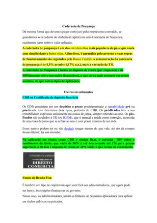 Caderneta de Poupança
Da mesma forma que devemos pagar certo juro pelo empréstimo contraído, se
guardarmos o excedente do dinheiro (Capital) em uma Caderneta de Poupança,
recebemos juros sobre o valor aplicado.
A caderneta de poupança é um dos investimentos mais populares do país, que conta
com simplicidade e baixo risco. Além disso, é garantida pelo governo e suas regras
de funcionamento são reguladas pelo Banco Central. A remuneração da caderneta
de poupança é de 0,5% ao mês (6,17% a.a.), mais a variação da TR.
A caderneta de Poupança é isenta de imposto de renda (por enquanto) e de
IOF(imposto sobre operações financeiras), o que torna mais atraente em certas
ocasiões, do que outros tipos de aplicações.


                                   Outros investimentos
CDB ou Certificado de depósito bancário

Os CDB consistem em um depósito a prazo predeterminado e rentabilidade pré ou
pós-fixada. Isto determina dois tipos, portanto de CDB. Os pré-fixados têm a sua
rentabilidade expressas unicamente nas taxas de juros, sempre referidas ao ano. Os pós-
fixados são atrelados à TR (ou IGPM), que é mensal e usada como correção, acrescida
de uma taxa de juros que se refere ao ano e com prazo mínimo de um mês.

Esses papéis podem ter ou não deságio (pagar menos do que vale, no ato da compra
desses títulos) na sua emissão.

Na aplicação em títulos como CDB e rendas fixas, é cobrada IOF sobre o
rendimento do título, que varia de 96% e vai decrescendo até 1% para prazos
superiores a 30 dias e imposto de renda de 20% sobre o que restou do rendimento.




Fundo de Renda Fixa

É também um tipo de empréstimo que você fará aos administradores, que agora pode
ser banco, instituições financeiras ou governo.
Nesse caso, os administradores juntam o dinheiro de pequenos aplicadores para aplicar
em títulos públicos ou privados.
 