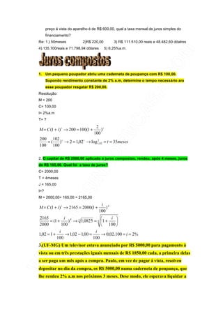 preço á vista do aparelho é de R$ 600,00, qual a taxa mensal de juros simples do
      financiamento?
Re: 1.) 50meses             2)R$ 220,00         3) R$ 111.510,00 reais e 48.482,60 dóalres
4).135.700reais e 71.798,94 dólares        5) 6,25%a.m.




1. Um pequeno poupador abriu uma caderneta de poupança com R$ 100,00.
      Supondo rendimento constante de 2% a.m, determine o tempo necessário ara
      esse poupador resgatar R$ 200,00.
Resolução:
M = 200
C= 100,00
I= 2%a.m
T= ?
                                    2 t
M = C (1 + i ) t → 200 = 100(1 +       )
                                   100
200 102 t
   =(   ) → 2 = 1,02 t → log 1, 02 = t = 35meses
                             2

100 100

2. O capital de R$ 2000,00 aplicado a juros compostos, rendeu, após 4 meses, juros
de R$ 165,00. Qual foi a taxa de juros?
C= 2000,00
T = 4meses
J = 165,00
I=?
M = 2000,00+ 165,00 = 2165,00
                                       i 4
M = C (1 + i ) t → 2165 = 2000(1 +        )
                                      100
2165            i 4                      i 
       = (1 +      ) → 4 1,0825 = 4 1 +    
2000           100                    100 
             i                    i
1,02 = 1 +       → 1,02 − 1,00 =     → 0,02.100 = i = 2%
           100                   100
3.(UF-MG) Um televisor estava anunciado por R$ 5000,00 para pagamento à
vista ou em três prestações iguais mensais de R$ 1850,00 cada, a primeira delas
a ser paga um mês após a compra. Paulo, em vez de pagar á vista, resolveu
depositar no dia da compra, os R$ 5000,00 numa caderneta de poupança, que
lhe rendeu 2% a.m nos próximos 3 meses. Dese modo, ele esperava liquidar a
 