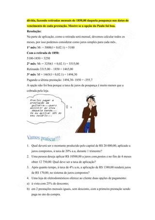 dívida, fazendo retiradas mensais de 1850,00 daquela poupança nas datas de
vencimento de cada prestação. Mostre se a opção do Paulo foi boa.
Resolução:
Na parte de aplicação, como a retirada será mensal, devemos calcular todos os
meses, por isso podemos considerar como juros simples para cada mês..
1° mês: M1 = 5000(1+ 0,02.1) = 5100
Com a retirada de 1850:
5100-1850 = 3250
2° mês: M2 = 3250(1 + 0,02.1) = 3315,00
Retirando 3315,00 – 1850 = 1465,00
3° mês: M = 1465(1+ 0,02.1) = 1494,30
Pagando a última prestação: 1494,30- 1850 = -355,7
A opção não foi boa porque a taxa de juros da poupança é muito menor que a
cobrada pela loja.




1. Qual deverá ser o montante produzido pelo capital de R$ 20 000,00, aplicado a
   juros compostos, à taxa de 20% a.a, durante 1 trimestre?
2. Uma pessoa deseja aplicar R$ 10500,00 a juros com,postos e no fim de 4 meses
   obter 12 750,00. Qual deve ser a taxa de aplicação?
3. Após quanto tempo, à taxa de 4% a.m, a aplicação de R$ 1380,00 renderá juros
   de R$ 170,00, no sistema de juros compostos?
4. Uma loja de eletrodomésticos oferece ao cliente duas opções de pagamento:
a) à vista com 25% de desconto;
b) em 2 prestações mensais iguais, sem desconto, com a primeira prestação sendo
   paga no ato da compra.
 