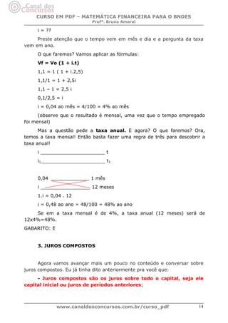 CURSO EM PDF – MATEMÁTICA FINANCEIRA PARA O BNDES
Profª. Bruna Amaral

i = ??
Preste atenção que o tempo vem em mês e dia e a pergunta da taxa
vem em ano.
O que faremos? Vamos aplicar as fórmulas:
Vf = Vo (1 + i.t)
1,1 = 1 ( 1 + i.2,5)
1,1/1 = 1 + 2,5i
1,1 – 1 = 2,5 i
0,1/2,5 = i
i = 0,04 ao mês = 4/100 = 4% ao mês
(observe que o resultado é mensal, uma vez que o tempo empregado
foi mensal)
Mas a questão pede a taxa anual. E agora? O que faremos? Ora,
temos a taxa mensal! Então basta fazer uma regra de três para descobrir a
taxa anual!
i ______________________ t
i1_________________________________ t1

0,04 _____________ 1 mês
i _________________ 12 meses
1.i = 0,04 . 12
i = 0,48 ao ano = 48/100 = 48% ao ano
Se em a taxa mensal é de 4%, a taxa anual (12 meses) será de
12x4%=48%.
GABARITO: E

3. JUROS COMPOSTOS

Agora vamos avançar mais um pouco no conteúdo e conversar sobre
juros compostos. Eu já tinha dito anteriormente pra você que:
- Juros compostos são os juros sobre todo o capital, seja ele
capital inicial ou juros de períodos anteriores;

www.canaldosconcursos.com.br/curso_pdf

14

 