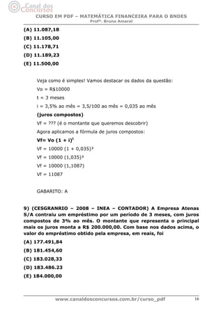 CURSO EM PDF – MATEMÁTICA FINANCEIRA PARA O BNDES
Profª. Bruna Amaral

(A) 11.087,18
(B) 11.105,00
(C) 11.178,71
(D) 11.189,23
(E) 11.500,00

Veja como é simples! Vamos destacar os dados da questão:
Vo = R$10000
t = 3 meses
i = 3,5% ao mês = 3,5/100 ao mês = 0,035 ao mês
(juros compostos)
Vf = ??? (é o montante que queremos descobrir)
Agora aplicamos a fórmula de juros compostos:
Vf= Vo (1 + i)t
Vf = 10000 (1 + 0,035)³
Vf = 10000 (1,035)³
Vf = 10000 (1,1087)
Vf = 11087

GABARITO: A

9) (CESGRANRIO – 2008 – INEA – CONTADOR) A Empresa Atenas
S/A contraiu um empréstimo por um período de 3 meses, com juros
compostos de 3% ao mês. O montante que representa o principal
mais os juros monta a R$ 200.000,00. Com base nos dados acima, o
valor do empréstimo obtido pela empresa, em reais, foi
(A) 177.491,84
(B) 181.454,60
(C) 183.028,33
(D) 183.486.23
(E) 184.000,00

www.canaldosconcursos.com.br/curso_pdf

16

 