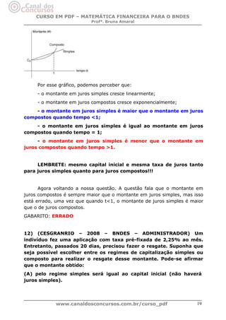 CURSO EM PDF – MATEMÁTICA FINANCEIRA PARA O BNDES
Profª. Bruna Amaral

Por esse gráfico, podemos perceber que:
- o montante em juros simples cresce linearmente;
- o montante em juros compostos cresce exponencialmente;
- o montante em juros simples é maior que o montante em juros
compostos quando tempo <1;
- o montante em juros simples é igual ao montante em juros
compostos quando tempo = 1;
- o montante em juros simples é menor que o montante em
juros compostos quando tempo >1.

LEMBRETE: mesmo capital inicial e mesma taxa de juros tanto
para juros simples quanto para juros compostos!!!

Agora voltando a nossa questão. A questão fala que o montante em
juros compostos é sempre maior que o montante em juros simples, mas isso
está errado, uma vez que quando t<1, o montante de juros simples é maior
que o de juros compostos.
GABARITO: ERRADO

12) (CESGRANRIO – 2008 – BNDES – ADMINISTRADOR) Um
indivíduo fez uma aplicação com taxa pré-fixada de 2,25% ao mês.
Entretanto, passados 20 dias, precisou fazer o resgate. Suponha que
seja possível escolher entre os regimes de capitalização simples ou
composto para realizar o resgate desse montante. Pode-se afirmar
que o montante obtido:
(A) pelo regime simples será igual ao capital inicial (não haverá
juros simples).

www.canaldosconcursos.com.br/curso_pdf

19

 