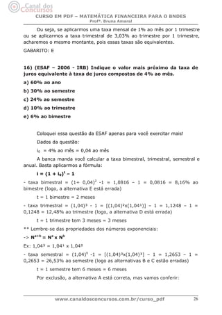 CURSO EM PDF – MATEMÁTICA FINANCEIRA PARA O BNDES
Profª. Bruna Amaral

Ou seja, se aplicarmos uma taxa mensal de 1% ao mês por 1 trimestre
ou se aplicarmos a taxa trimestral de 3,03% ao trimestre por 1 trimestre,
acharemos o mesmo montante, pois essas taxas são equivalentes.
GABARITO: E

16) (ESAF – 2006 - IRB) Indique o valor mais próximo da taxa de
juros equivalente à taxa de juros compostos de 4% ao mês.
a) 60% ao ano
b) 30% ao semestre
c) 24% ao semestre
d) 10% ao trimestre
e) 6% ao bimestre

Coloquei essa questão da ESAF apenas para você exercitar mais!
Dados da questão:
i0 = 4% ao mês = 0,04 ao mês
A banca manda você calcular a taxa bimestral, trimestral, semestral e
anual. Basta aplicarmos a fórmula:
i = (1 + i0)t – 1
- taxa bimestral = (1+ 0,04)2 -1 = 1,0816 – 1 = 0,0816 = 8,16% ao
bimestre (logo, a alternativa E está errada)
t = 1 bimestre = 2 meses
- taxa trimestral = (1,04)³ - 1 = [(1,04)²x(1,04¹)] – 1 = 1,1248 – 1 =
0,1248 = 12,48% ao trimestre (logo, a alternativa D está errada)
t = 1 trimestre tem 3 meses = 3 meses
** Lembre-se das propriedades dos números exponenciais:
-> Na+b = Na x Nb
Ex: 1,04³ = 1,04¹ x 1,04²
- taxa semestral = (1,04)6 -1 = [(1,04)³x(1,04)³] – 1 = 1,2653 – 1 =
0,2653 = 26,53% ao semestre (logo as alternativas B e C estão erradas)
t = 1 semestre tem 6 meses = 6 meses
Por exclusão, a alternativa A está correta, mas vamos conferir:

www.canaldosconcursos.com.br/curso_pdf

26

 