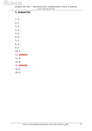 CURSO EM PDF – MATEMÁTICA FINANCEIRA PARA O BNDES
Profª. Bruna Amaral

6. GABARITOS

1. D
2. C
3. E
4. A
5. E
6. D
7. E
8. A
9. C
10. A
11. ERRADO
12. D
13. B
14. ERRADO
15. E
16. A

www.canaldosconcursos.com.br/curso_pdf

35

 