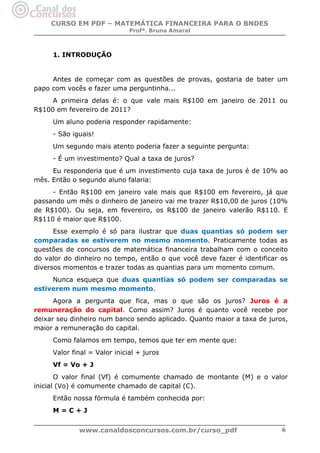 CURSO EM PDF – MATEMÁTICA FINANCEIRA PARA O BNDES
Profª. Bruna Amaral

1. INTRODUÇÃO

Antes de começar com as questões de provas, gostaria de bater um
papo com vocês e fazer uma perguntinha...
A primeira delas é: o que vale mais R$100 em janeiro de 2011 ou
R$100 em fevereiro de 2011?
Um aluno poderia responder rapidamente:
- São iguais!
Um segundo mais atento poderia fazer a seguinte pergunta:
- É um investimento? Qual a taxa de juros?
Eu responderia que é um investimento cuja taxa de juros é de 10% ao
mês. Então o segundo aluno falaria:
- Então R$100 em janeiro vale mais que R$100 em fevereiro, já que
passando um mês o dinheiro de janeiro vai me trazer R$10,00 de juros (10%
de R$100). Ou seja, em fevereiro, os R$100 de janeiro valerão R$110. E
R$110 é maior que R$100.
Esse exemplo é só para ilustrar que duas quantias só podem ser
comparadas se estiverem no mesmo momento. Praticamente todas as
questões de concursos de matemática financeira trabalham com o conceito
do valor do dinheiro no tempo, então o que você deve fazer é identificar os
diversos momentos e trazer todas as quantias para um momento comum.
Nunca esqueça que duas quantias só podem ser comparadas se
estiverem num mesmo momento.
Agora a pergunta que fica, mas o que são os juros? Juros é a
remuneração do capital. Como assim? Juros é quanto você recebe por
deixar seu dinheiro num banco sendo aplicado. Quanto maior a taxa de juros,
maior a remuneração do capital.
Como falamos em tempo, temos que ter em mente que:
Valor final = Valor inicial + juros
Vf = Vo + J
O valor final (Vf) é comumente chamado de montante (M) e o valor
inicial (Vo) é comumente chamado de capital (C).
Então nossa fórmula é também conhecida por:
M=C+J
www.canaldosconcursos.com.br/curso_pdf

6

 