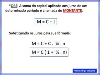 Prof.: Rodrigo Carvalho
*OBS: A soma do capital aplicado aos juros de um
determinado período é chamada de MONTANTE.
M = C + J
Substituindo os Juros pela sua fórmula:
M = C + C . i% . n
M = C ( 1 + i% . n)
 