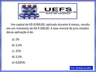 Prof.: Rodrigo Carvalho
Um capital de R$ 8 000,00, aplicado durante 6 meses, resulta
em um montante de R$ 9 200,00. A taxa mensal de juro simples
dessa aplicação é de:
a) 2%
b) 3,5%
c) 25%
d) 2,5%
e) 0,025%
 