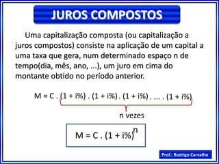 Prof.: Rodrigo Carvalho
JUROS COMPOSTOS
Uma capitalização composta (ou capitalização a
juros compostos) consiste na aplicação de um capital a
uma taxa que gera, num determinado espaço n de
tempo(dia, mês, ano, ...), um juro em cima do
montante obtido no período anterior.
M = C . (1 + i%) . (1 + i%). (1 + i%) . ... . (1 + i%)
n vezes
M = C . (1 + i%)
n
 