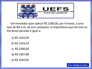 Prof.: Rodrigo Carvalho
Um investidor quer aplicar R$ 1200,00, por 4 meses, a uma
taxa de 8% a.m. de juro composto. A importância que ele terá no
fim desse período é igual a:
a) R$ 1632,59
b) R$ 1543,24
c) R$ 2200,00
d) R$ 1567,80
e) R$ 1610,55
 