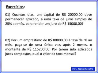 Prof.: Rodrigo Carvalho
Exercícios:
01) Quantos dias, um capital de R$ 20000,00 deve
permanecer aplicado, a uma taxa de juros simples de
25% ao mês, para render um juro de R$ 15000,00?
02) Por um empréstimo de R$ 80000,00 à taxa de i% ao
mês, paga-se de uma única vez, após 2 meses, o
montante de R$ 115200,00. Por terem sido aplicados
juros compostos, qual o valor da taxa mensal?
 
