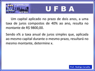 Prof.: Rodrigo Carvalho
U F B A
Um capital aplicado no prazo de dois anos, a uma
taxa de juros compostos de 40% ao ano, resulta no
montante de R$ 9800,00.
Sendo x% a taxa anual de juros simples que, aplicada
ao mesmo capital durante o mesmo prazo, resultará no
mesmo montante, determine x.
 