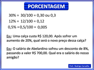 Prof.: Rodrigo Carvalho
PORCENTAGEM
30% = 30/100 = 0,30 ou 0,3
12% = 12/100 = 0,12
0,5% =0,5/100 = 0,005
Ex1: Uma calça custa R$ 120,00. Após sofrer um
aumento de 20%, qual será o novo preço dessa calça?
Ex2: O salário de Abelardino sofreu um desconto de 8%,
passando a valer R$ 700,00. Qual era o salário do nosso
amigão?
 