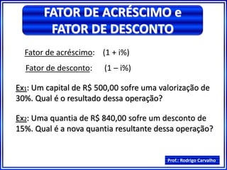 Prof.: Rodrigo Carvalho
FATOR DE ACRÉSCIMO e
FATOR DE DESCONTO
Fator de acréscimo: (1 + i%)
Fator de desconto: (1 – i%)
Ex1: Um capital de R$ 500,00 sofre uma valorização de
30%. Qual é o resultado dessa operação?
Ex2: Uma quantia de R$ 840,00 sofre um desconto de
15%. Qual é a nova quantia resultante dessa operação?
 