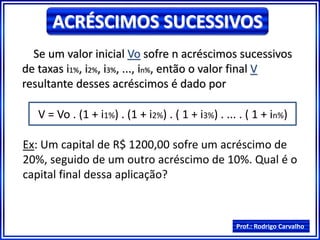Prof.: Rodrigo Carvalho
ACRÉSCIMOS SUCESSIVOS
Se um valor inicial Vo sofre n acréscimos sucessivos
de taxas i1%, i2%, i3%, ..., in%, então o valor final V
resultante desses acréscimos é dado por
V = Vo . (1 + i1%) . (1 + i2%) . ( 1 + i3%) . ... . ( 1 + in%)
Ex: Um capital de R$ 1200,00 sofre um acréscimo de
20%, seguido de um outro acréscimo de 10%. Qual é o
capital final dessa aplicação?
 