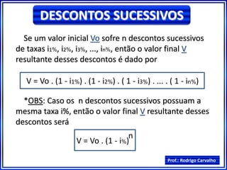 Prof.: Rodrigo Carvalho
DESCONTOS SUCESSIVOS
Se um valor inicial Vo sofre n descontos sucessivos
de taxas i1%, i2%, i3%, ..., in%, então o valor final V
resultante desses descontos é dado por
V = Vo . (1 - i1%) . (1 - i2%) . ( 1 - i3%) . ... . ( 1 - in%)
*OBS: Caso os n descontos sucessivos possuam a
mesma taxa i%, então o valor final V resultante desses
descontos será
V = Vo . (1 - i%)
n
 