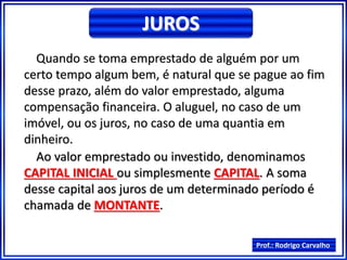 Prof.: Rodrigo Carvalho
JUROS
Quando se toma emprestado de alguém por um
certo tempo algum bem, é natural que se pague ao fim
desse prazo, além do valor emprestado, alguma
compensação financeira. O aluguel, no caso de um
imóvel, ou os juros, no caso de uma quantia em
dinheiro.
Ao valor emprestado ou investido, denominamos
CAPITAL INICIAL ou simplesmente CAPITAL. A soma
desse capital aos juros de um determinado período é
chamada de MONTANTE.
 