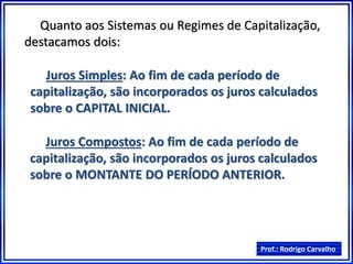 Prof.: Rodrigo Carvalho
Quanto aos Sistemas ou Regimes de Capitalização,
destacamos dois:
Juros Simples: Ao fim de cada período de
capitalização, são incorporados os juros calculados
sobre o CAPITAL INICIAL.
Juros Compostos: Ao fim de cada período de
capitalização, são incorporados os juros calculados
sobre o MONTANTE DO PERÍODO ANTERIOR.
 