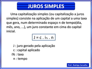 Prof.: Rodrigo Carvalho
JUROS SIMPLES
Uma capitalização simples (ou capitalização a juros
simples) consiste na aplicação de um capital a uma taxa
que gera, num determinado espaço n de tempo(dia,
mês, ano, ...), um juro constante em cima do capital
inicial.
J = c . i% . n
J : juro gerado pela aplicação
c : capital aplicado
i% : taxa
n : tempo
 