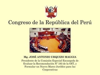 Congreso de la República del Perú
Mg. JOSÉ ANTONIO URQUIZO MAGGIA
Presidente de la Comisión Especial Encargada de
Evaluar la Recomendación Nº 193 de la OIT, y
Formular un Nuevo Marco Jurídico para las
Cooperativas
 