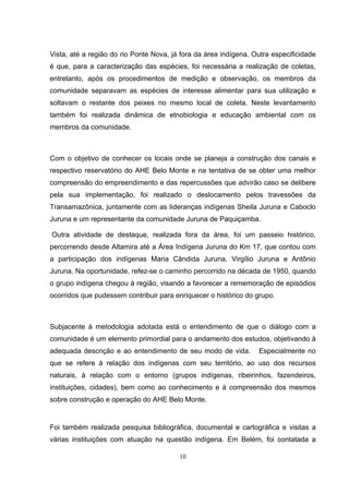 Vista, até a região do rio Ponte Nova, já fora da área indígena. Outra especificidade
é que, para a caracterização das espécies, foi necessária a realização de coletas,
entretanto, após os procedimentos de medição e observação, os membros da
comunidade separavam as espécies de interesse alimentar para sua utilização e
soltavam o restante dos peixes no mesmo local de coleta. Neste levantamento
também foi realizada dinâmica de etnobiologia e educação ambiental com os
membros da comunidade.



Com o objetivo de conhecer os locais onde se planeja a construção dos canais e
respectivo reservatório do AHE Belo Monte e na tentativa de se obter uma melhor
compreensão do empreendimento e das repercussões que advirão caso se delibere
pela sua implementação, foi realizado o deslocamento pelos travessões da
Transamazônica, juntamente com as lideranças indígenas Sheila Juruna e Caboclo
Juruna e um representante da comunidade Juruna de Paquiçamba.

Outra atividade de destaque, realizada fora da área, foi um passeio histórico,
percorrendo desde Altamira até a Área Indígena Juruna do Km 17, que contou com
a participação dos indígenas Maria Cândida Juruna, Virgílio Juruna e Antônio
Juruna. Na oportunidade, refez-se o caminho percorrido na década de 1950, quando
o grupo indígena chegou à região, visando a favorecer a rememoração de episódios
ocorridos que pudessem contribuir para enriquecer o histórico do grupo.



Subjacente à metodologia adotada está o entendimento de que o diálogo com a
comunidade é um elemento primordial para o andamento dos estudos, objetivando à
adequada descrição e ao entendimento de seu modo de vida.         Especialmente no
que se refere à relação dos indígenas com seu território, ao uso dos recursos
naturais, à relação com o entorno (grupos indígenas, ribeirinhos, fazendeiros,
instituições, cidades), bem como ao conhecimento e à compreensão dos mesmos
sobre construção e operação do AHE Belo Monte.


Foi também realizada pesquisa bibliográfica, documental e cartográfica e visitas a
várias instituições com atuação na questão indígena. Em Belém, foi contatada a

                                         10
 