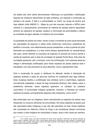Os relatos dos mais velhos demonstraram diferenças na quantidade e distribuição
espacial da ictiofauna decorrentes da ação antrópica, em especial a construção da
estrada e do açude. O leito e a profundidade no “porto” (ou locais de banho) que
hoje utilizam (vide ANEXO II – Mapa do uso dos recursos naturais e APPs) eram
maiores e o assoreamento, proveniente do material da estrada (aterro) depositado
próximo da cabeceira do igarapé, acelerou a diminuição da profundidade e alterou
as condições da água utilizada no cotidiano da comunidade.


A quantidade de peixes era maior, sendo a área a montante do porto atual dominada
por populações de pequeno e médio porte insetívoras, herbívoras, pastadoras de
perifiton e onívoras, com relativamente poucos predadores; a área a jusante do porto
dominada por predadores; e a área acima dessas apresentando as características
das duas, sendo distintos os conjuntos de espécies no período de inverno devido à
subida de espécies para a área de inundação do igarapé Ponte Nova. Esta área de
inundação apresenta, até o momento, uma rica contribuição, com extensas áreas de
refúgio e alimentação (nidificação) para várias espécies de peixes (desova total e
parcelada), com isso povoando os seus afluentes, como o igarapé Boa Vista.


Com a construção do açude, a ictiofauna foi alterada, devido à introdução de
espécies exóticas e parte do percurso contínuo foi substituído pelo lago artificial.
Essa mudança facilitou a proliferação dos ciclídeos corró e erytrinídeos, espécies
normalmente adaptadas a áreas de lago (ambientes lênticos). Nos relatos sobre a
preferência alimentar, essas espécies aparecem no cardápio do cotidiano
comunitário. A comunidade indígena apresenta, inclusive, o interesse em cultivar
espécies de peixes, principalmente espécies mais resistentes, como corró43.


Nas entrevistas com os indígenas, foram reconhecidas as espécies de peixes mais
freqüentes no consumo alimentar da comunidade. Há várias espécies de peixes que
são apreciados pelos indígenas e que não são pescados na área. Essas espécies
são compradas em Altamira, Vitória do Xingu e de vendedores desses municípios
que visitam a área indígena de motocicleta e isopor, duas a três vezes por semana,

43
            O Sr. Antônio isolou uma área na tentativa de cultivar essas espécies e demonstra seu esforço exemplar de
superar todos os desafios. Além dos “corrós”, trouxe alguns peixes (pacu e lampreia) da pesca realizada no igarapé Ponte
Nova e soltou no seu cercado improvisado, próximo da bomba submersa. Essa espécie regional pode substituir a Tilápia,
espécie exótica introduzida na comunidade.
                                                         102
 