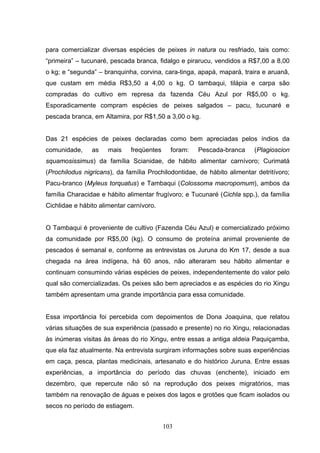 para comercializar diversas espécies de peixes in natura ou resfriado, tais como:
“primeira” – tucunaré, pescada branca, fidalgo e pirarucu, vendidos a R$7,00 a 8,00
o kg; e “segunda” – branquinha, corvina, cara-tinga, apapá, mapará, traira e aruanã,
que custam em média R$3,50 a 4,00 o kg. O tambaqui, tilápia e carpa são
compradas do cultivo em represa da fazenda Céu Azul por R$5,00 o kg.
Esporadicamente compram espécies de peixes salgados – pacu, tucunaré e
pescada branca, em Altamira, por R$1,50 a 3,00 o kg.


Das 21 espécies de peixes declaradas como bem apreciadas pelos índios da
comunidade,     as    mais    freqüentes     foram:   Pescada-branca     (Plagioscion
squamosissimus) da família Scianidae, de hábito alimentar carnívoro; Curimatá
(Prochilodus nigricans), da família Prochilodontidae, de hábito alimentar detritívoro;
Pacu-branco (Myleus torquatus) e Tambaqui (Colossoma macropomum), ambos da
família Characidae e hábito alimentar frugívoro; e Tucunaré (Cichla spp.), da família
Cichlidae e hábito alimentar carnívoro.


O Tambaqui é proveniente de cultivo (Fazenda Céu Azul) e comercializado próximo
da comunidade por R$5,00 (kg). O consumo de proteína animal proveniente de
pescados é semanal e, conforme as entrevistas os Juruna do Km 17, desde a sua
chegada na área indígena, há 60 anos, não alteraram seu hábito alimentar e
continuam consumindo várias espécies de peixes, independentemente do valor pelo
qual são comercializadas. Os peixes são bem apreciados e as espécies do rio Xingu
também apresentam uma grande importância para essa comunidade.


Essa importância foi percebida com depoimentos de Dona Joaquina, que relatou
várias situações de sua experiência (passado e presente) no rio Xingu, relacionadas
às inúmeras visitas às áreas do rio Xingu, entre essas a antiga aldeia Paquiçamba,
que ela faz atualmente. Na entrevista surgiram informações sobre suas experiências
em caça, pesca, plantas medicinais, artesanato e do histórico Juruna. Entre essas
experiências, a importância do período das chuvas (enchente), iniciado em
dezembro, que repercute não só na reprodução dos peixes migratórios, mas
também na renovação de águas e peixes dos lagos e grotões que ficam isolados ou
secos no período de estiagem.


                                           103
 