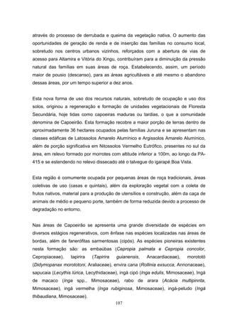 através do processo de derrubada e queima da vegetação nativa. O aumento das
oportunidades de geração de renda e de inserção das famílias no consumo local,
sobretudo nos centros urbanos vizinhos, reforçados com a abertura de vias de
acesso para Altamira e Vitória do Xingu, contribuíram para a diminuição da pressão
natural das famílias em suas áreas de roça. Estabelecendo, assim, um período
maior de pousio (descanso), para as áreas agricultáveis e até mesmo o abandono
dessas áreas, por um tempo superior a dez anos.


Esta nova forma de uso dos recursos naturais, sobretudo de ocupação e uso dos
solos, originou a regeneração e formação de unidades vegetacionais de Floresta
Secundária, hoje tidas como capoeiras maduras ou tardias, o que a comunidade
denomina de Capoeirão. Esta formação recobre a maior porção de terras dentro de
aproximadamente 36 hectares ocupados pelas famílias Juruna e se apresentam nas
classes edáficas de Latossolos Amarelo Alumínico e Argissolos Amarelo Alumínico,
além de porção significativa em Nitossolos Vermelho Eutrófico, presentes no sul da
área, em relevo formado por morrotes com altitude inferior a 100m, ao longo da PA-
415 e se estendendo no relevo dissecado até o talvegue do igarapé Boa Vista.


Esta região é comumente ocupada por pequenas áreas de roça tradicionais, áreas
coletivas de uso (casas e quintais), além da exploração vegetal com a coleta de
frutos nativos, material para a produção de utensílios e construção, além da caça de
animais de médio e pequeno porte, também de forma reduzida devido a processo de
degradação no entorno.


Nas áreas de Capoeirão se apresenta uma grande diversidade de espécies em
diversos estágios regenerativos, com ênfase nas espécies localizadas nas áreas de
bordas, além de fanerófitas sarmentosas (cipós). As espécies pioneiras existentes
nesta formação são: as embaúbas (Cepropia palmata e Cepropia concolor,
Cepropiaceae),    tapirira   (Tapirira   guianensis,   Anacardiaceae),     morototó
(Didymopanax morototoni, Araliaceae), envira cana (Rollinia exsucca, Annonaceae),
sapucaia (Lecythis lúrica, Lecythidaceae), ingá cipó (Inga edulis, Mimosaceae), Ingá
de macaco (Inga spp., Mimosaceae), rabo de arara (Acácia multipinnta,
Mimosaceae), ingá vermelha (Inga rubiginosa, Mimosaceae), ingá-peludo (Ingá
thibaudiana, Mimosaceae).
                                         107
 