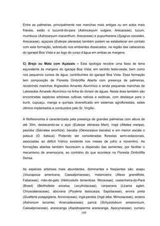 Entre as palmeiras, principalmente nas manchas mais antigas ou em solos mais
friáveis, estão o tucumã-do-para (Astrocaryum vulgare, Arecaceae), tucum,
mumbuca (Astrocaryum inacanthum, Arecaceae) e pupunharana (Syagrus cocoides,
Arecaceae), açaizais (Euterpe oleracea) também podem se estabelecer em contato
com esta formação, sobretudo nos ambientes dissecados, na região das cabaceiras
do igarapé Boa Vista e ao logo do curso d’água em ambas as margens.


C) Brejo ou Mata com Açaizais – Esta tipologia recobre uma faixa de terra
equivalente às margens do igarapé Boa Vista, em sentido leste-oeste, bem como
nos pequenos cursos de água, contribuintes do igarapé Boa Vista. Essa formação
tem composição de Floresta Ombrófila Aberta com presença de palmeiras,
recobrindo manchas Argissolos Amarelo Alumínico e ainda pequenas manchas de
Latossolos Amarelo Alumínico na linha do divisor de águas. Nesta área também são
encontradas espécies arbóreas cultivas nativas e exóticas, com destaque para o
buriti, cupuaçu, manga e quintais diversificado em sistemas agroflorestais, estes
últimos implantados e conduzidos pelo Sr. Virgílio.


A fitofisionomia é caracterizada pela presença de grandes palmeiras com altura de
até 30m, destacando-se o açaí (Euterpe oleracea Mart), inajá (Attalea maripa),
paxiúba (Sacratea exorhiza), bacaba (Oenocarpus bacaba) e em menor escala o
patauá (O. bataua). Podendo ser consideradas florestas semi-estacionais,
associadas ao déficit hídrico existente nos meses de julho a novembro. As
formações abertas também favorecem a dispersão das sementes, por facilitar o
mecanismo de anemocoria, ao contrário do que acontece na Floresta Ombrófila
Densa.


As espécies arbóreas mais abundantes, dominantes e freqüentes são: acapu
(Voucapoua      americana,     Caesalpiniaceae),   melancieira   (Alexa    grandifolia,
Fabaceae), mão-de-gato (Helicostulis tamentosa, Moraceae), castanheira-do-Pará
(Brasil)   (Bertholletia   excelsa,   Lecythidaceae),   cariperana   (Licania   egleri,
Chrysoalanaceae), abiurana (Pouteria lasiocarpa, Sapotaceae), envira preta
(Guatteria poeppigiana, Annonaceae), ingá-pereba (Ingá alba, Mimosaceae), aroeira
(Astronium    lecointei,   Anarcadeaceae),    paricá    (Schyzolobium     amazonicum,
Caesalpiniaceae), araracanga (Aspidosperma araracanga, Apocynaceae), cumaru
                                     108
 