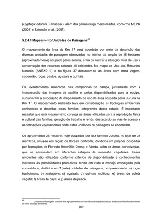 (Dypteryx odorata, Fabaceae), além das palmeiras já mencionadas, conforme MEPG
(2001) e Salomão et al. (2007).


5.2.4.9 Mapeamento/Unidades de Paisagens45

O mapeamento da área do Km 17 será abordado por meio da descrição das
diversas unidades de paisagem observadas no interior da porção de 36 hectares
(aproximadamente) ocupada pelos Juruna, a fim de ilustrar a situação atual de uso e
conservação dos recursos naturais ali existentes. No mapa de Uso dos Recursos
Naturais (ANEXO II) e na figura 37 destacam-se as áreas com mata virgem,
capoeirão, roças, pastos, açaizais e quintais.


Os levantamentos realizados nas campanhas de campo, juntamente com a
interpretação das imagens de satélite e cartas disponibilizadas para a equipe,
subsidiaram a elaboração do mapeamento de uso da área ocupada pelos Juruna no
Km 17. O mapeamento realizado leva em consideração as tipologias ambientais
conhecidas e descritas pelas famílias, integrantes deste estudo. É importante
ressaltar que este mapeamento conjuga as áreas utilizadas para a reprodução física
e cultural das famílias, geração de trabalho e renda, destacando as vias de acesso e
as formações vegetacionais onde estas unidades de paisagens se encontram.


Os aproximados 36 hectares hoje ocupados por dez famílias Juruna, no total de 38
membros, situa-se em região de floresta ombrófila, divididos em porções ocupadas
por formações de Floresta Ombrófila Densa e Aberta, além de áreas antropizadas,
que se apresentam em diferentes estágios de sucessão vegetativa. Esses
ambientes são utilizados conforme critérios de disponibilidade e conhecimentos
inerentes às possibilidades produtivas, tendo em vista o manejo empregado pela
comunidade, divididos em 7 (sete) unidades de paisagens, compreendendo: a) roças
tradicionais; b) pastagens; c) açaizais; d) quintais multiuso; e) áreas de coleta
vegetal; f) áreas de caça; e g) áreas de pesca.




45
            Unidade de Paisagem consiste em agrupamentos ou indivíduos de espécies de uso tradicional identificados dentro
de uma tipologia ambiental.
                                                          109
 