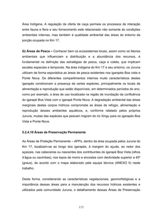 Área Indígena. A regulação da oferta de caça permeia os processos de interação
entre fauna e flora e seu fornecimento está relacionado não somente às condições
ambientais internas, mas também à qualidade ambiental das áreas do entorno da
porção ocupada no Km 17.


G) Áreas de Pesca – Conhecer bem os ecossistemas locais, assim como os fatores
ambientais que influenciam a distribuição e a abundância dos recursos, é
fundamental na definição das estratégias de pesca, caça e coleta, que implicam
escalas espaciais e temporais. Na área indígena do Km 17 e seu entorno, os Juruna
utilizam de forma esporádica as áreas de pesca existentes nos igarapés Boa vista e
Ponte Nova. Os diferentes compartimentos internos muito característicos destes
igarapés condicionam a presença de certas espécies, principalmente os locais de
alimentação e reprodução que estão disponíveis, em determinados períodos do ano,
como por exemplo, a área de uso localizada na região de inundação da confluência
do igarapé Boa Vista com o igarapé Ponte Nova. A degradação ambiental das áreas
marginais destes corpos hídricos compromete as áreas de refúgio, alimentação e
reprodução desses ambientes aquáticos, e, conforme relatado pelos próprios
Juruna, muitas das espécies que pescam migram do rio Xingu para os igarapés Boa
Vista e Ponte Nova.


5.2.4.10 Áreas de Preservação Permanente

As Áreas de Proteção Permanente – APPs, dentro da área ocupada pelos Juruna do
Km 17, localizam-se ao longo dos igarapés, à margem do açude, ao redor dos
açaizais, nas cabeceiras ou nascentes dos contribuintes do igarapé Boa Vista (olhos
d’água ou cacimbas), nos topos de morro e encostas com declividade superior a 45º
(graus), de acordo com o mapa elaborado pela equipe técnica (ANEXO II) neste
trabalho.


Desta forma, considerando as características vegetacionais, geomorfológicas e a
importância dessas áreas para a manutenção dos recursos hídricos existentes e
utilizados pela comunidade Juruna, o detalhamento dessas Áreas de Preservação




                                       113
 