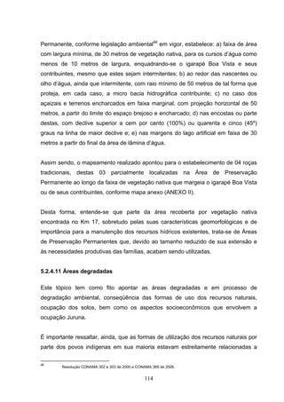 Permanente, conforme legislação ambiental46 em vigor, estabelece: a) faixa de área
com largura mínima, de 30 metros de vegetação nativa, para os cursos d’água como
menos de 10 metros de largura, enquadrando-se o igarapé Boa Vista e seus
contribuintes, mesmo que estes sejam intermitentes; b) ao redor das nascentes ou
olho d’água, ainda que intermitente, com raio mínimo de 50 metros de tal forma que
proteja, em cada caso, a micro bacia hidrográfica contribuinte; c) no caso dos
açaizais e terrenos encharcados em faixa marginal, com projeção horizontal de 50
metros, a partir do limite do espaço brejoso e encharcado; d) nas encostas ou parte
destas, com declive superior a cem por cento (100%) ou quarenta e cinco (45º)
graus na linha de maior declive e; e) nas margens do lago artificial em faixa de 30
metros a partir do final da área de lâmina d’água.


Assim sendo, o mapeamento realizado apontou para o estabelecimento de 04 roças
tradicionais, destas 03 parcialmente localizadas na Área de Preservação
Permanente ao longo da faixa de vegetação nativa que margeia o igarapé Boa Vista
ou de seus contribuintes, conforme mapa anexo (ANEXO II).


Desta forma, entende-se que parte da área recoberta por vegetação nativa
encontrada no Km 17, sobretudo pelas suas características geomorfológicas e de
importância para a manutenção dos recursos hídricos existentes, trata-se de Áreas
de Preservação Permanentes que, devido ao tamanho reduzido de sua extensão e
às necessidades produtivas das famílias, acabam sendo utilizadas.


5.2.4.11 Áreas degradadas

Este tópico tem como fito apontar as áreas degradadas e em processo de
degradação ambiental, conseqüência das formas de uso dos recursos naturais,
ocupação dos solos, bem como os aspectos socioeconômicos que envolvem a
ocupação Juruna.


É importante ressaltar, ainda, que as formas de utilização dos recursos naturais por
parte dos povos indígenas em sua maioria estavam estreitamente relacionadas a

46
        Resolução CONAMA 302 e 303 de 2000 e CONAMA 369 de 2006.


                                                114
 