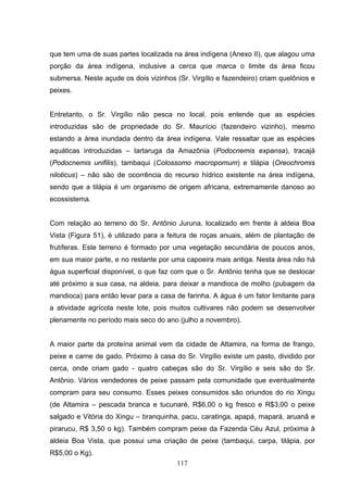 que tem uma de suas partes localizada na área indígena (Anexo II), que alagou uma
porção da área indígena, inclusive a cerca que marca o limite da área ficou
submersa. Neste açude os dois vizinhos (Sr. Virgílio e fazendeiro) criam quelônios e
peixes.


Entretanto, o Sr. Virgílio não pesca no local, pois entende que as espécies
introduzidas são de propriedade do Sr. Maurício (fazendeiro vizinho), mesmo
estando a área inundada dentro da área indígena. Vale ressaltar que as espécies
aquáticas introduzidas – tartaruga da Amazônia (Podocnemis expansa), tracajá
(Podocnemis unifilis), tambaqui (Colossomo macropomum) e tilápia (Oreochromis
niloticus) – não são de ocorrência do recurso hídrico existente na área indígena,
sendo que a tilápia é um organismo de origem africana, extremamente danoso ao
ecossistema.


Com relação ao terreno do Sr. Antônio Juruna, localizado em frente à aldeia Boa
Vista (Figura 51), é utilizado para a feitura de roças anuais, além de plantação de
frutíferas. Este terreno é formado por uma vegetação secundária de poucos anos,
em sua maior parte, e no restante por uma capoeira mais antiga. Nesta área não há
água superficial disponível, o que faz com que o Sr. Antônio tenha que se deslocar
até próximo a sua casa, na aldeia, para deixar a mandioca de molho (pubagem da
mandioca) para então levar para a casa de farinha. A água é um fator limitante para
a atividade agrícola neste lote, pois muitos cultivares não podem se desenvolver
plenamente no período mais seco do ano (julho a novembro).


A maior parte da proteína animal vem da cidade de Altamira, na forma de frango,
peixe e carne de gado. Próximo à casa do Sr. Virgílio existe um pasto, dividido por
cerca, onde criam gado - quatro cabeças são do Sr. Virgílio e seis são do Sr.
Antônio. Vários vendedores de peixe passam pela comunidade que eventualmente
compram para seu consumo. Esses peixes consumidos são oriundos do rio Xingu
(de Altamira – pescada branca e tucunaré, R$6,00 o kg fresco e R$3,00 o peixe
salgado e Vitória do Xingu – branquinha, pacu, caratinga, apapá, mapará, aruanã e
pirarucu, R$ 3,50 o kg). Também compram peixe da Fazenda Céu Azul, próxima à
aldeia Boa Vista, que possui uma criação de peixe (tambaqui, carpa, tilápia, por
R$5,00 o Kg).
                                        117
 
