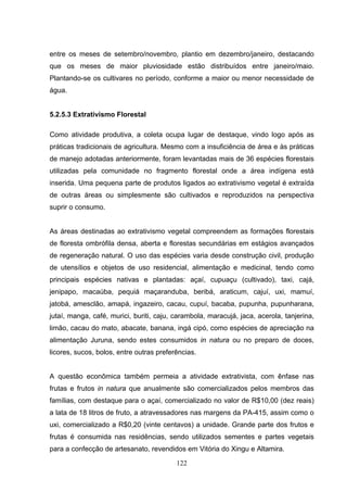 entre os meses de setembro/novembro, plantio em dezembro/janeiro, destacando
que os meses de maior pluviosidade estão distribuídos entre janeiro/maio.
Plantando-se os cultivares no período, conforme a maior ou menor necessidade de
água.


5.2.5.3 Extrativismo Florestal

Como atividade produtiva, a coleta ocupa lugar de destaque, vindo logo após as
práticas tradicionais de agricultura. Mesmo com a insuficiência de área e às práticas
de manejo adotadas anteriormente, foram levantadas mais de 36 espécies florestais
utilizadas pela comunidade no fragmento florestal onde a área indígena está
inserida. Uma pequena parte de produtos ligados ao extrativismo vegetal é extraída
de outras áreas ou simplesmente são cultivados e reproduzidos na perspectiva
suprir o consumo.


As áreas destinadas ao extrativismo vegetal compreendem as formações florestais
de floresta ombrófila densa, aberta e florestas secundárias em estágios avançados
de regeneração natural. O uso das espécies varia desde construção civil, produção
de utensílios e objetos de uso residencial, alimentação e medicinal, tendo como
principais espécies nativas e plantadas: açaí, cupuaçu (cultivado), taxi, cajá,
jenipapo, macaúba, pequiá maçaranduba, beribá, araticum, cajuí, uxi, mamuí,
jatobá, amesclão, amapá, ingazeiro, cacau, cupuí, bacaba, pupunha, pupunharana,
jutaí, manga, café, murici, buriti, caju, carambola, maracujá, jaca, acerola, tanjerina,
limão, cacau do mato, abacate, banana, ingá cipó, como espécies de apreciação na
alimentação Juruna, sendo estes consumidos in natura ou no preparo de doces,
licores, sucos, bolos, entre outras preferências.


A questão econômica também permeia a atividade extrativista, com ênfase nas
frutas e frutos in natura que anualmente são comercializados pelos membros das
famílias, com destaque para o açaí, comercializado no valor de R$10,00 (dez reais)
a lata de 18 litros de fruto, a atravessadores nas margens da PA-415, assim como o
uxi, comercializado a R$0,20 (vinte centavos) a unidade. Grande parte dos frutos e
frutas é consumida nas residências, sendo utilizados sementes e partes vegetais
para a confecção de artesanato, revendidos em Vitória do Xingu e Altamira.

                                          122
 