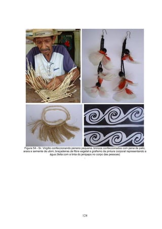 Figura 54 - Sr. Virgílio confeccionando peneira pequena; brincos confeccionados com pena de pato,
arara e semente de ubim; braçadeiras de fibra vegetal e grafismo da pintura corporal representando a
                        água (feita com a tinta do jenipapo no corpo das pessoas)
                                                      .




                                               124
 