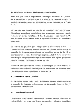 5.3 Identificação e Avaliação dos Impactos Socioambientais

Neste item, após a fase de diagnóstico da Área Indígena Juruna do Km 17, iniciam-
se a identificação, a caracterização e a avaliação de possíveis impactos e
interferências socioambientais na comunidade, no caso da implantação do AHE Belo
Monte.


Para identificação e avaliação dos impactos nos meios físico, biótico e sociocultural,
foi analisada a relação do grupo indígena com a sua área e os recursos naturais
regionais, bem como a intensificação do fluxo de veículos e pessoas na rodovia PA-
415, estradas e ramais próximos à área, e o possível incremento de ocupações em
seu entorno.


Os estudos se pautaram pelo diálogo entre o conhecimento técnico e o
conhecimento indígena sobre o meio ambiente e as práticas a ele relacionadas. A
avaliação dos impactos socioambientais na comunidade Juruna do Km 17 se
estende às diversas etapas de implantação do projeto AHE Belo Monte e incorporou
considerações a respeito das mudanças e alterações em nível regional que possam
ter impactos sobre a comunidade indígena e seu meio.


Inicialmente são explicitados os conceitos e terminologias que foram utilizados na
formulação desta avaliação e em seguida são apresentadas as avaliações feitas
pela comunidade Juruna e a avaliação da equipe técnica.


5.3.1 Conceitos e Termos Adotados

Apresentam-se, a seguir, os conceitos e terminologias adotados para caracterização
e avaliação dos impactos socioambientais na comunidade Juruna do Km 17
associados ao AHE Belo Monte.


a)    Impacto socioambiental


Considerou-se como “impacto socioambiental” qualquer alteração significativa no
meio ambiente – em um ou mais de seus componentes –, alterações no cotidiano

                                         128
 
