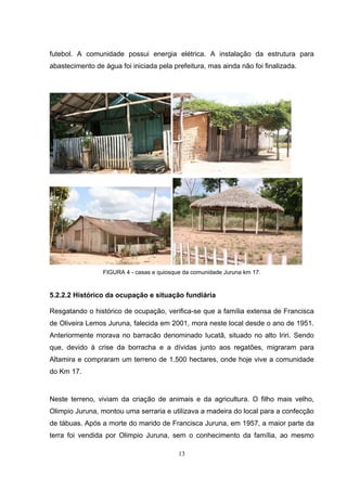 futebol. A comunidade possui energia elétrica. A instalação da estrutura para
abastecimento de água foi iniciada pela prefeitura, mas ainda não foi finalizada.




                 FIGURA 4 - casas e quiosque da comunidade Juruna km 17.


5.2.2.2 Histórico da ocupação e situação fundiária

Resgatando o histórico de ocupação, verifica-se que a família extensa de Francisca
de Oliveira Lemos Juruna, falecida em 2001, mora neste local desde o ano de 1951.
Anteriormente morava no barracão denominado Iucatã, situado no alto Iriri. Sendo
que, devido à crise da borracha e a dívidas junto aos regatões, migraram para
Altamira e compraram um terreno de 1.500 hectares, onde hoje vive a comunidade
do Km 17.


Neste terreno, viviam da criação de animais e da agricultura. O filho mais velho,
Olimpio Juruna, montou uma serraria e utilizava a madeira do local para a confecção
de tábuas. Após a morte do marido de Francisca Juruna, em 1957, a maior parte da
terra foi vendida por Olimpio Juruna, sem o conhecimento da família, ao mesmo

                                           13
 