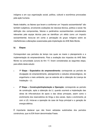 indígena e em sua organização social, política, cultural e econômica provocadas
pela ação humana.


Neste trabalho, os fatores que levam a conformar um “impacto socioambiental” são
também subjetivos, envolvendo avaliações de natureza técnica, política e social. Na
definição dos componentes, fatores e parâmetros socioambientais considerados
relevantes pela equipe técnica para se identificar um efeito como um impacto
socioambiental, levou-se em conta a percepção do grupo indígena sobre as
interferências e alterações ocasionadas pela implantação do AHE Belo Monte.


b)    Etapas


Correspondem aos períodos de tempo nos quais se insere o planejamento e a
implementação do empreendimento. Para a avaliação dos impactos do AHE Belo
Monte na comunidade Juruna do Km 17, foram consideradas as seguintes etapa,
para efeito deste estudo:


•     1ª Etapa - Expectativa do empreendimento: corresponde ao período de
      divulgação do empreendimento, planejamento e estudos etnoecológicos, de
      engenharia e meio ambiente, que se estende até a obtenção da Licença de
      Instalação – LI;


•     2ª Etapa – Construção/Implantação e Operação: corresponde ao período
      de construção, após a obtenção da LI, quando ocorrerá a implantação das
      obras de infra-estrutura de apoio e das obras principais, assim como o
      enchimento dos reservatórios do Xingu e dos canais. Após o enchimento, já
      com a LO, inicia-se a operação da casa de força principal e a geração de
      energia elétrica.


É importante destacar que não foram adotadas subdivisões dos períodos
construtivos, que no EIA foram denominadas Fases.




                                       129
 