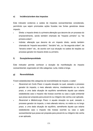 e)     Incidência/ordem dos impactos


Este indicador evidencia a cadeia de impactos socioambientais considerada,
permitindo que sejam priorizadas ações focadas nas fontes geradoras desse
impacto.
•     Direta: o impacto direto é a primeira alteração que decorre de um processo do
      empreendimento, sendo também chamado de “impacto primário” ou “de
      primeira ordem”.
•     Indireta: alteração que decorre de um impacto direto, sendo também
      chamada de “impacto secundário”, “terciário” etc., ou “de segunda ordem”, de
      “terceira ordem” etc., de acordo com sua situação na cadeia de reações ao
      processo gerador do impacto direto ou primário.


f)     Duração/temporalidade


Este indicador permite conhecer a duração da manifestação do impacto
socioambiental, organizado em três categorias: curta, média e longa.


g)     Reversibilidade


Foram estabelecidas três categorias de reversibilidade de impacto, a saber:
•     Reversível em Curto Prazo: é aquela situação na qual, cessado o processo
      gerador do impacto, o meio alterado retorna, imediatamente ou no curto
      prazo, a uma dada situação de equilíbrio semelhante àquela que estaria
      estabelecida caso o impacto não tivesse ocorrido ou caso a ação ambiental
      que possa ser proposta para preveni-lo ou mitigá-lo não venha a ser aplicada.
•     Reversível a Médio/Longo Prazo: é aquela situação na qual, cessado o
      processo gerador do impacto, o meio alterado retorna, no médio ou no longo
      prazo, a uma dada situação de equilíbrio, semelhante àquela que estaria
      estabelecida caso o impacto não tivesse ocorrido ou caso a ação
      socioambiental que possa ser proposta para preveni-lo ou mitigá-lo não venha
      a ser aplicada.


                                        131
 
