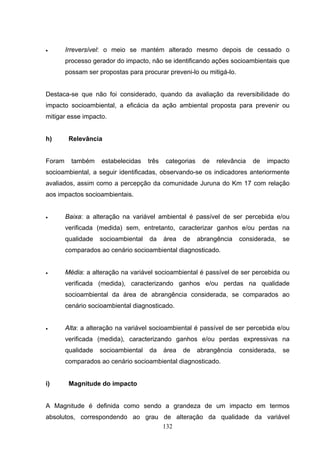 •       Irreversível: o meio se mantém alterado mesmo depois de cessado o
        processo gerador do impacto, não se identificando ações socioambientais que
        possam ser propostas para procurar preveni-lo ou mitigá-lo.


Destaca-se que não foi considerado, quando da avaliação da reversibilidade do
impacto socioambiental, a eficácia da ação ambiental proposta para prevenir ou
mitigar esse impacto.


h)       Relevância


Foram     também    estabelecidas    três   categorias    de   relevância   de   impacto
socioambiental, a seguir identificadas, observando-se os indicadores anteriormente
avaliados, assim como a percepção da comunidade Juruna do Km 17 com relação
aos impactos socioambientais.


•       Baixa: a alteração na variável ambiental é passível de ser percebida e/ou
        verificada (medida) sem, entretanto, caracterizar ganhos e/ou perdas na
        qualidade   socioambiental   da     área   de    abrangência   considerada,   se
        comparados ao cenário socioambiental diagnosticado.


•       Média: a alteração na variável socioambiental é passível de ser percebida ou
        verificada (medida), caracterizando ganhos e/ou perdas na qualidade
        socioambiental da área de abrangência considerada, se comparados ao
        cenário socioambiental diagnosticado.


•       Alta: a alteração na variável socioambiental é passível de ser percebida e/ou
        verificada (medida), caracterizando ganhos e/ou perdas expressivas na
        qualidade   socioambiental   da     área   de    abrangência   considerada,   se
        comparados ao cenário socioambiental diagnosticado.


i)       Magnitude do impacto


A Magnitude é definida como sendo a grandeza de um impacto em termos
absolutos, correspondendo ao grau de alteração da qualidade da variável
                                  132
 